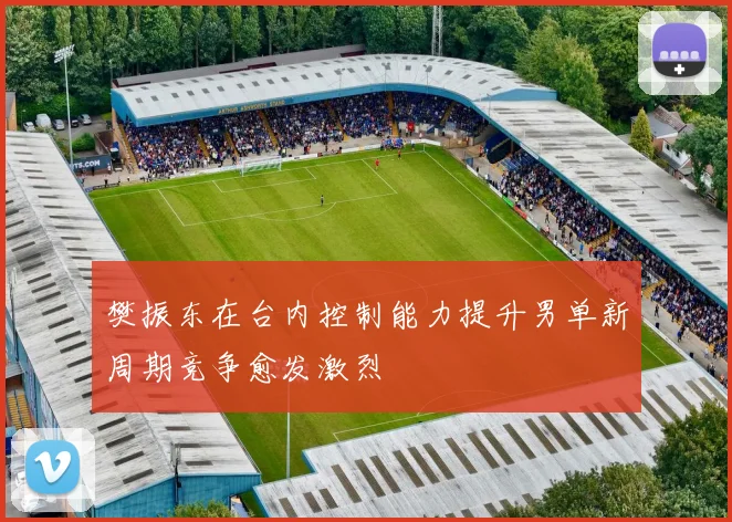 樊振东在台内控制能力提升男单新周期竞争愈发激烈