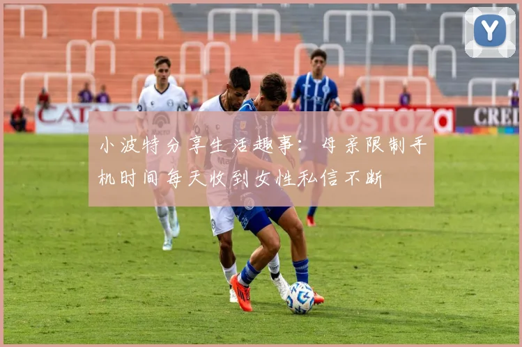小波特分享生活趣事：母亲限制手机时间每天收到女性私信不断