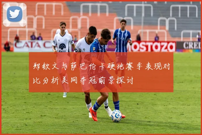 郑钦文与萨巴伦卡硬地赛季表现对比分析美网夺冠前景探讨