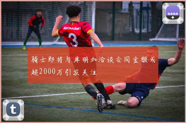骑士即将与库明加洽谈合同金额或超2000万引发关注