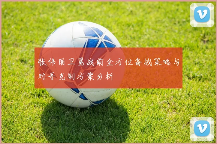 张伟丽卫冕战前全方位备战策略与对手克制方案分析