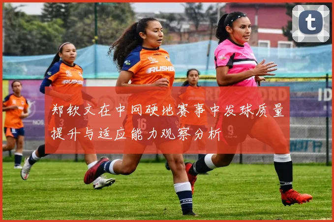 郑钦文在中网硬地赛事中发球质量提升与适应能力观察分析