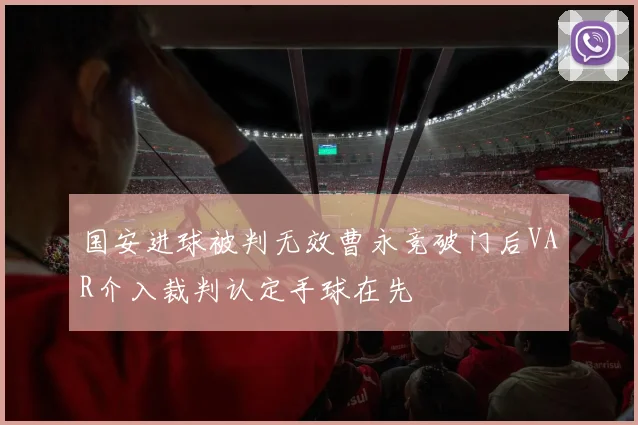 国安进球被判无效曹永竞破门后VAR介入裁判认定手球在先