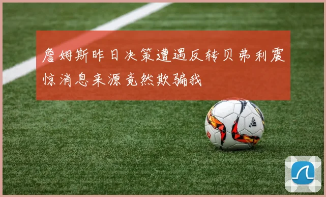 詹姆斯昨日决策遭遇反转贝弗利震惊消息来源竟然欺骗我