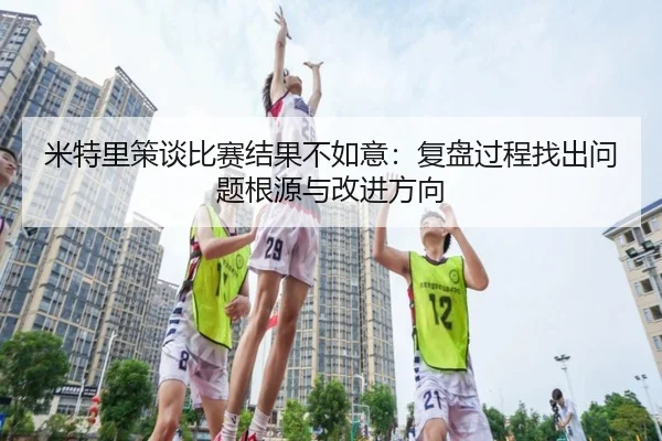 米特里策谈比赛结果不如意:复盘过程找出问题根源与改进方向